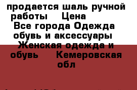 продается шаль ручной работы  › Цена ­ 1 300 - Все города Одежда, обувь и аксессуары » Женская одежда и обувь   . Кемеровская обл.